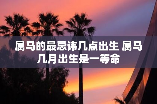 属马的最忌讳几点出生 属马几月出生是一等命
