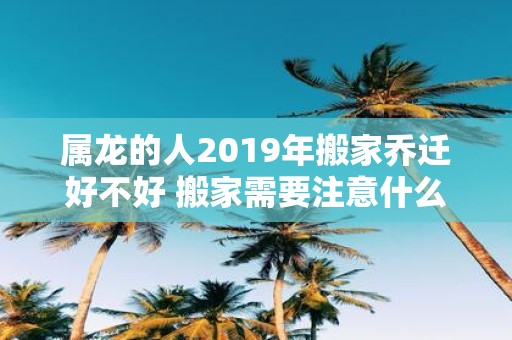 属龙的人2019年搬家乔迁好不好 搬家需要注意什么