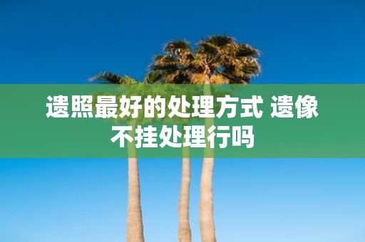 遗照最好的处理方式 遗像不挂处理行吗