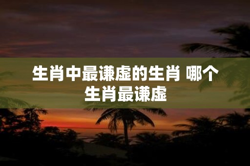 生肖中最谦虚的生肖 哪个生肖最谦虚