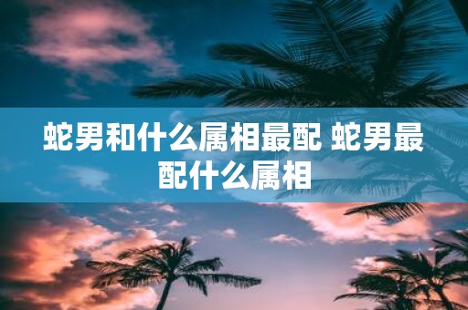 蛇男和什么属相最配 蛇男最配什么属相