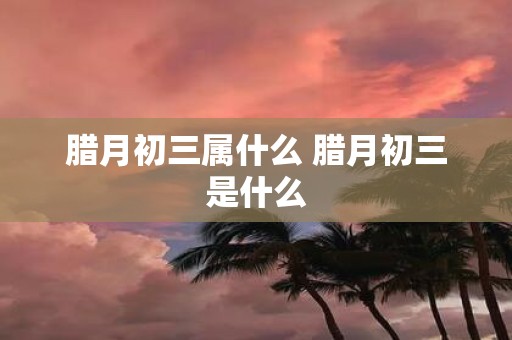 腊月初三属什么 腊月初三是什么