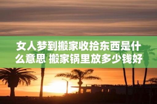 女人梦到搬家收拾东西是什么意思 搬家锅里放多少钱好