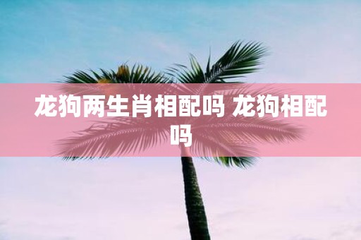 龙狗两生肖相配吗 龙狗相配吗