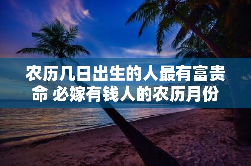 农历几日出生的人最有富贵命 必嫁有钱人的农历月份