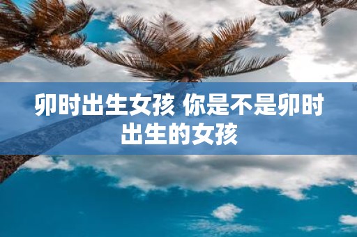 卯时出生女孩 你是不是卯时出生的女孩
