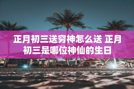 正月初三送穷神怎么送 正月初三是哪位神仙的生日