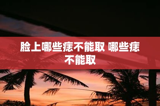 脸上哪些痣不能取 哪些痣不能取
