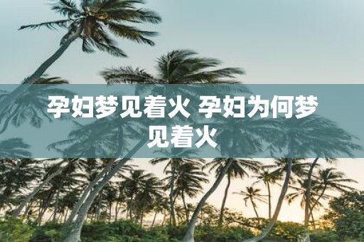孕妇梦见着火 孕妇为何梦见着火