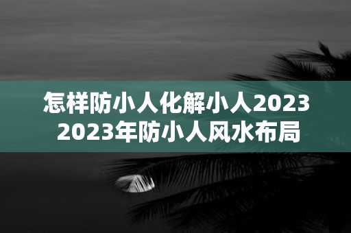 怎样防小人化解小人2025 2025年防小人风水布局