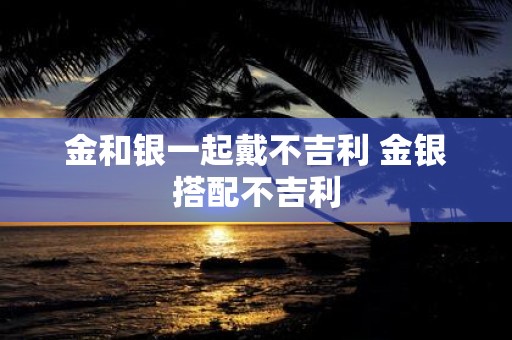 金和银一起戴不吉利 金银搭配不吉利