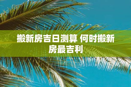 搬新房吉日测算 何时搬新房最吉利