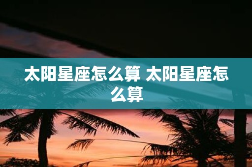 太阳星座怎么算 太阳星座怎么算