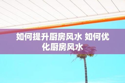 如何提升厨房风水 如何优化厨房风水