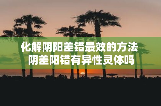 化解阴阳差错最效的方法 阴差阳错有异性灵体吗