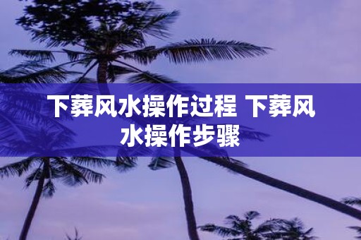 下葬风水操作过程 下葬风水操作步骤