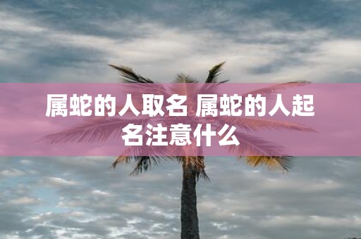 属蛇的人取名 属蛇的人起名注意什么