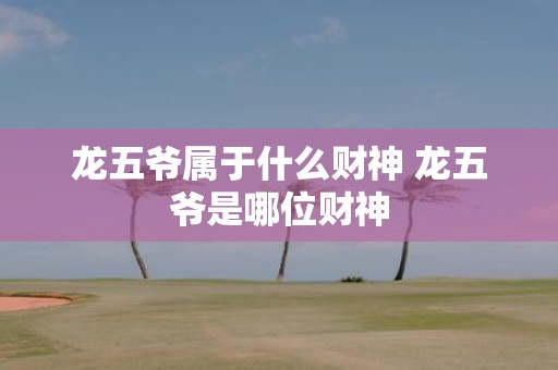 龙五爷属于什么财神 龙五爷是哪位财神
