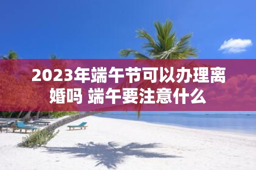 2025年端午节可以办理离婚吗 端午要注意什么