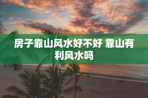 房子靠山风水好不好 靠山有利风水吗