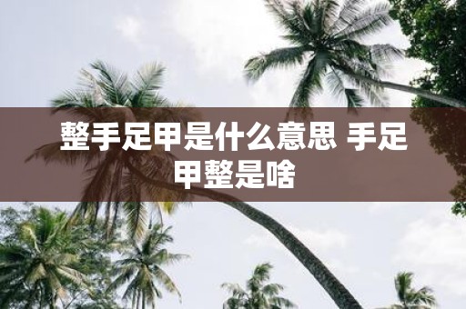整手足甲是什么意思 手足甲整是啥