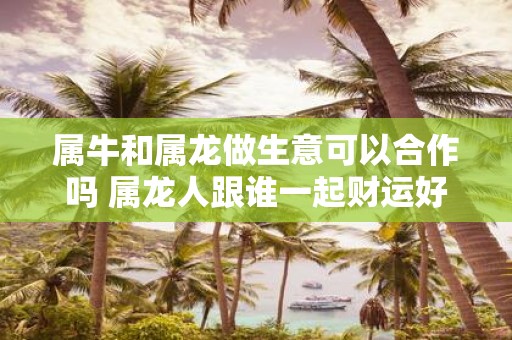 属牛和属龙做生意可以合作吗 属龙人跟谁一起财运好