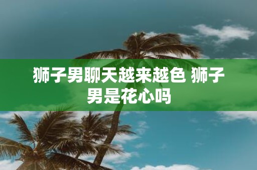 狮子男聊天越来越色 狮子男是花心吗