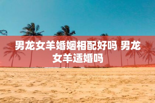 男龙女羊婚姻相配好吗 男龙女羊适婚吗