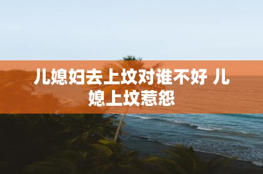 儿媳妇去上坟对谁不好 儿媳上坟惹怨