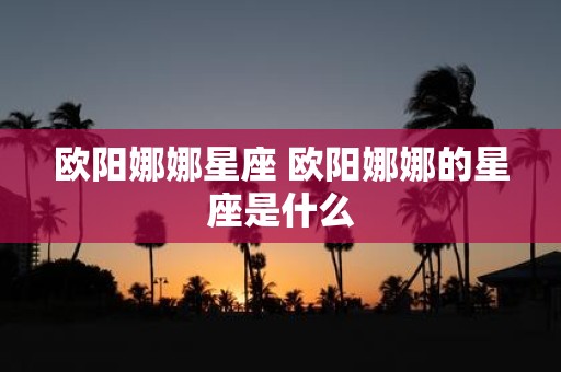 欧阳娜娜星座 欧阳娜娜的星座是什么
