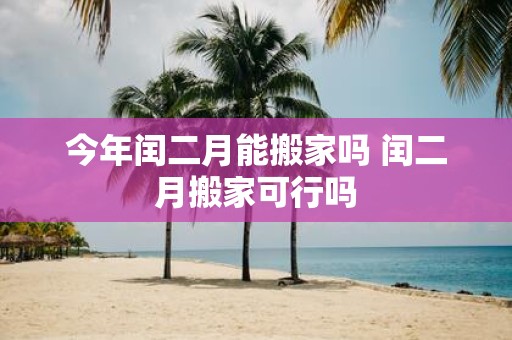 今年闰二月能搬家吗 闰二月搬家可行吗