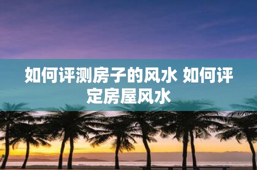 如何评测房子的风水 如何评定房屋风水
