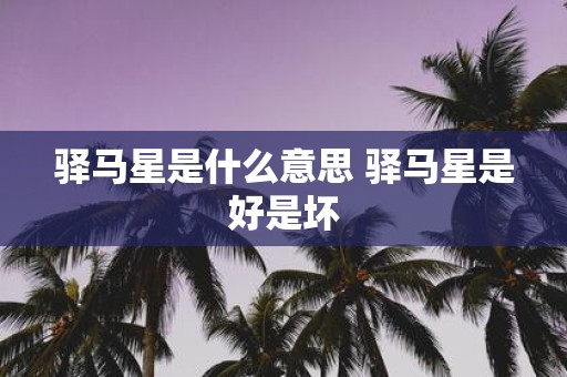 驿马星是什么意思 驿马星是好是坏