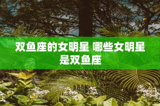 双鱼座的女明星 哪些女明星是双鱼座