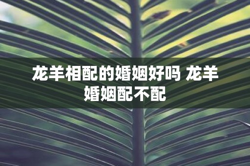 龙羊相配的婚姻好吗 龙羊婚姻配不配