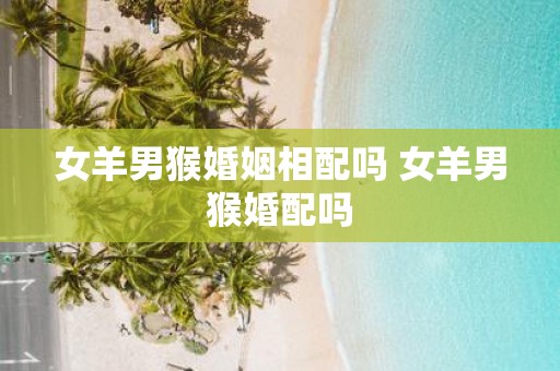 女羊男猴婚姻相配吗 女羊男猴婚配吗