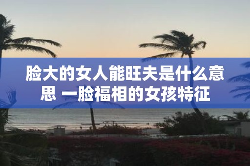 脸大的女人能旺夫是什么意思 一脸福相的女孩特征