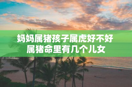 妈妈属猪孩子属虎好不好 属猪命里有几个儿女