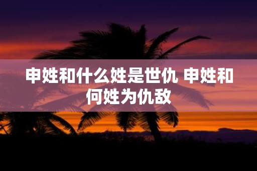 申姓和什么姓是世仇 申姓和何姓为仇敌