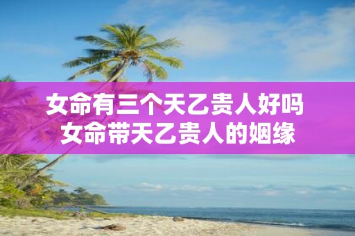 女命有三个天乙贵人好吗 女命带天乙贵人的姻缘