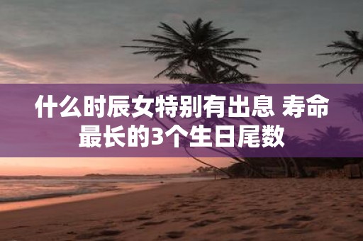 什么时辰女特别有出息 寿命最长的3个生日尾数