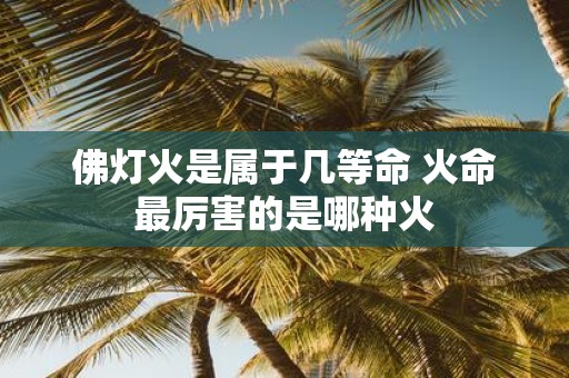 佛灯火是属于几等命 火命最厉害的是哪种火