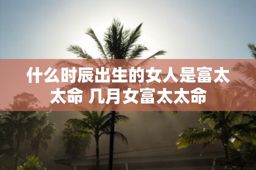 什么时辰出生的女人是富太太命 几月女富太太命