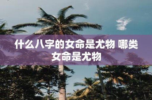 什么八字的女命是尤物 哪类女命是尤物