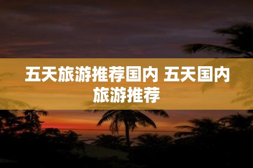 五天旅游推荐国内 五天国内旅游推荐