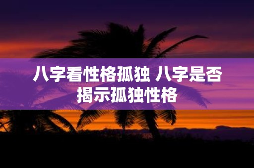 八字看性格孤独 八字是否揭示孤独性格