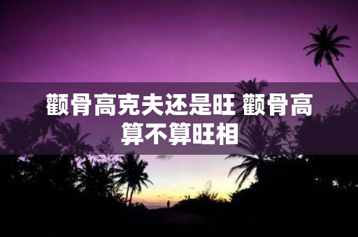 颧骨高克夫还是旺 颧骨高算不算旺相
