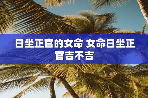 日坐正官的女命 女命日坐正官吉不吉