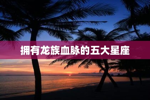 拥有龙族血脉的五大星座