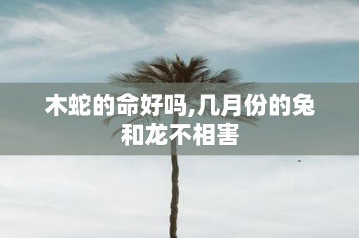 木蛇的命好吗,几月份的兔和龙不相害